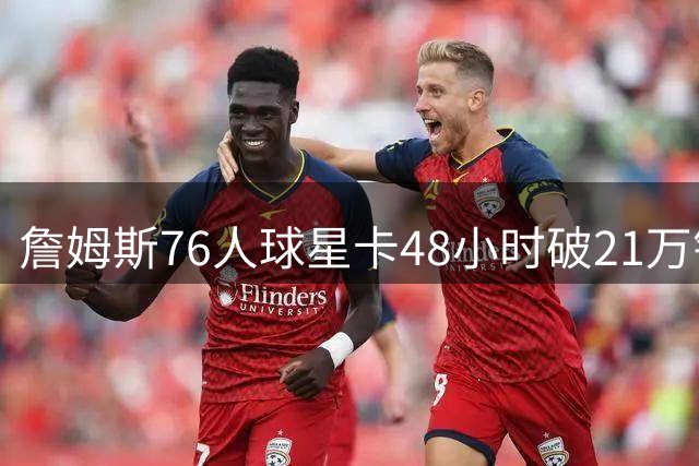詹姆斯76人球星卡48小时破21万销量，创NBA纪录
